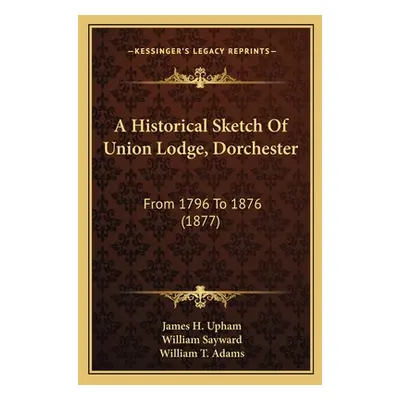 "A Historical Sketch Of Union Lodge, Dorchester: From 1796 To 1876 (1877)" - "" ("Upham James H.