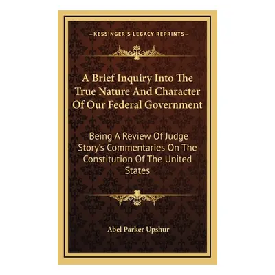 "A Brief Inquiry Into The True Nature And Character Of Our Federal Government: Being A Review Of