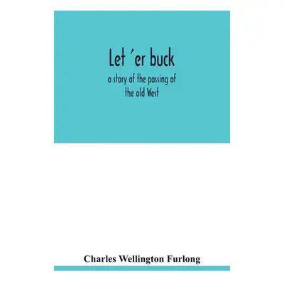 "Let 'er buck: a story of the passing of the old West" - "" ("Wellington Furlong Charles")