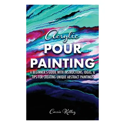 "Acrylic Pour Painting: A Beginner's Guide with Instructions, Ideas, and Tips for Creating Uniqu