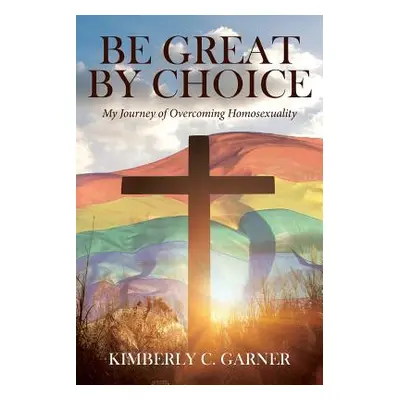 "Be Great by Choice: My Journey of Overcoming Homosexuality" - "" ("Garner Kimberly C.")