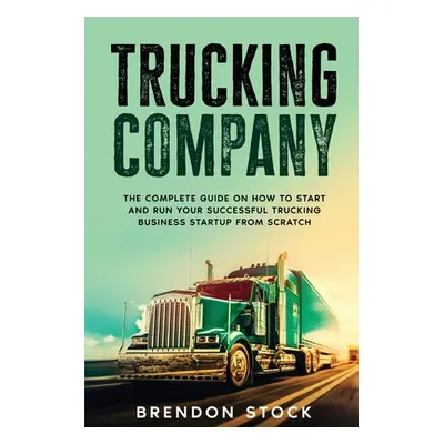 "Trucking Company: The Complete Guide on How to Start and Run Your Successful Trucking Business 