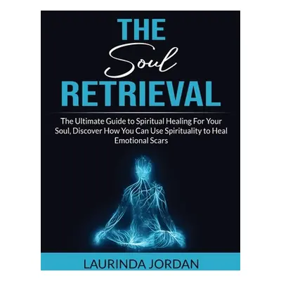 "Soul Retrieval: The Ultimate Guide to Spiritual Healing For Your Soul, Discover How You Can Use