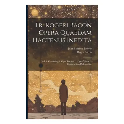 "Fr. Rogeri Bacon Opera Quaedam Hactenus Inedita: Vol. 1. Containing 1. Opus Tertium. 2. Opus Mi