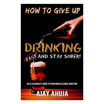 "How To Give Up Drinking Fast And Stay Sober: An Ex-Alcoholic's Guide To Overcoming Alcohol Addi