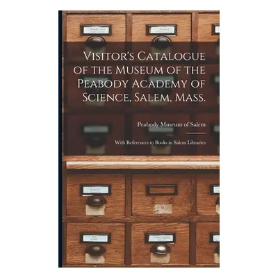 "Visitor's Catalogue of the Museum of the Peabody Academy of Science, Salem, Mass.: With Referen