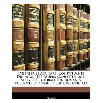 "Desbaterile Adunarei Constituante Din Anul 1866 Asupra Constitutiunei Si Legei Electorale Din R