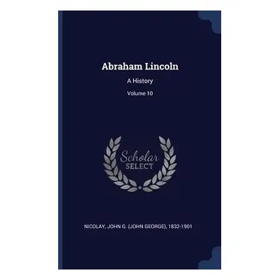 "Abraham Lincoln: A History; Volume 10" - "" ("Nicolay John G. (John George) 1832-190")