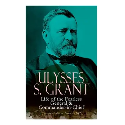 "Ulysses S. Grant: Life of the Fearless General & Commander-In-Chief (Complete Edition - Volumes