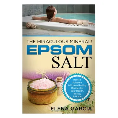 "Epsom Salt: The Miraculous Mineral!: Holistic Solutions & Proven Healing Recipes for Health, Be