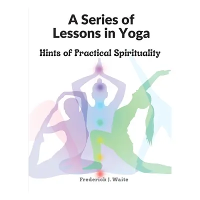 "A Series of Lessons in Yoga: Hints of Practical Spirituality" - "" ("Frederick J Waite")