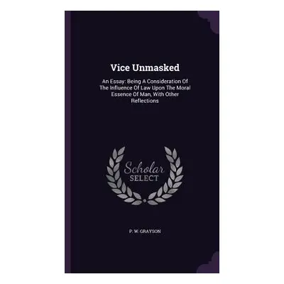 "Vice Unmasked: An Essay: Being A Consideration Of The Influence Of Law Upon The Moral Essence O