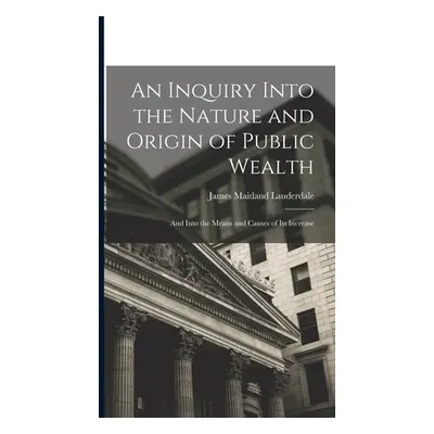 "An Inquiry Into the Nature and Origin of Public Wealth: And Into the Means and Causes of Its In