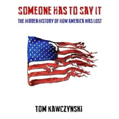 "Someone Has to Say It: The Hidden History of How America Was Lost" - "" ("Kawczynski Tom")