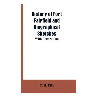 "History of Fort Fairfield and Biographical Sketches: With Illustrations" - "" ("Ellis C. H.")