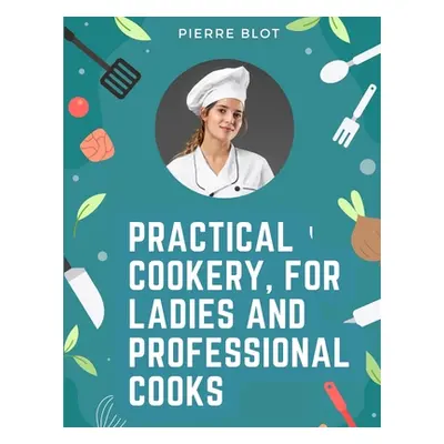 "Practical Cookery, for Ladies and Professional Cooks: The Whole Science and Art of Preparing Hu