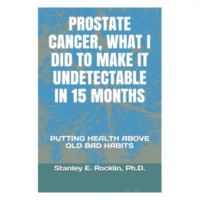 "Prostate Cancer, What I Did to Make It Undetectable in 15 Months: Putting Health Above Old Bad 