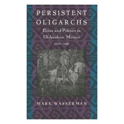 "Persistent Oligarchs: Elites and Politics in Chihuahua, Mexico 1910-1940" - "" ("Wasserman Mark