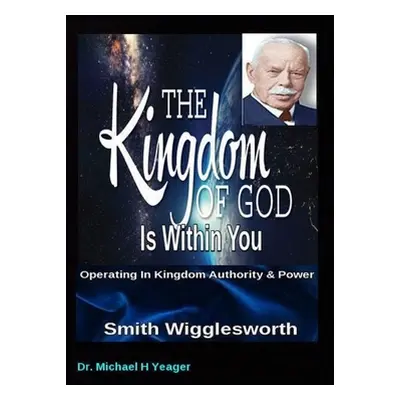 "Smith Wigglesworth The Kingdom of God Is Within You: Operating In Kingdom Authority & Power" - 