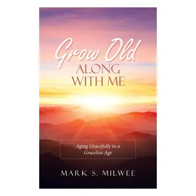 "Grow Old Along with Me: Aging Gracefully in a Graceless Age" - "" ("Milwee Mark S.")