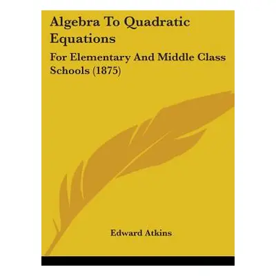 "Algebra To Quadratic Equations: For Elementary And Middle Class Schools (1875)" - "" ("Atkins E