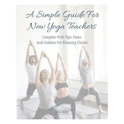 "A Simple Guide For New Yoga Teachers: Complete With Tips, Poses, and Outlines For Planning Clas