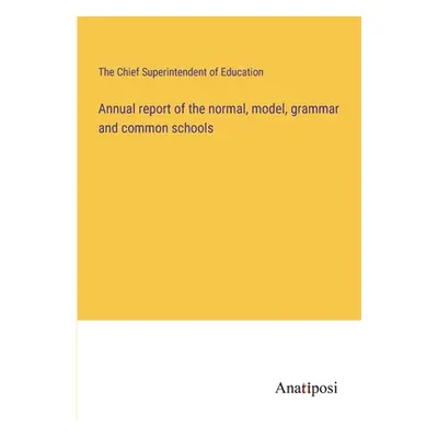 "Annual report of the normal, model, grammar and common schools" - "" ("The Chief Superintendent