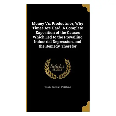 "Money Vs. Products; or, Why Times Are Hard. A Complete Exposition of the Causes Which Led to th