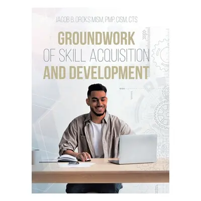 "Groundwork of Skill Acquisition and Development" - "" ("Oroks Mism Pmp Cism Cts Jacob B.")