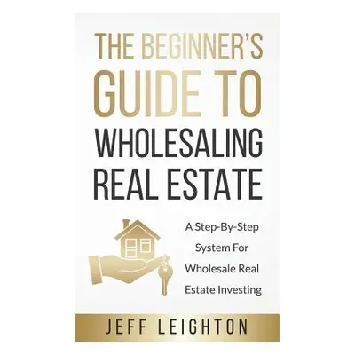 "The Beginner's Guide To Wholesaling Real Estate: A Step-By-Step System For Wholesale Real Estat