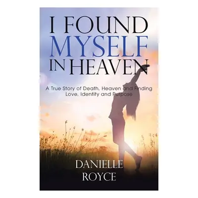 "I Found Myself in Heaven: A True Story of Death, Heaven and Finding Love, Identity and Purpose"