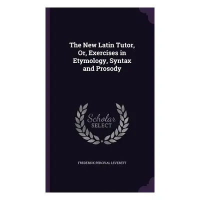 "The New Latin Tutor, Or, Exercises in Etymology, Syntax and Prosody" - "" ("Leverett Frederick 