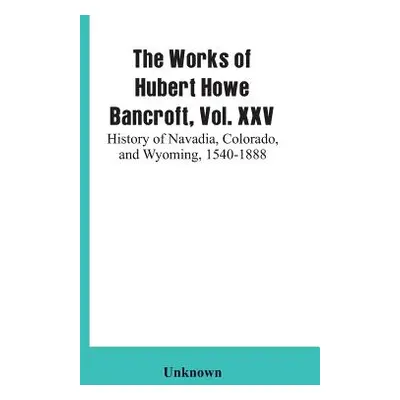 "The Works of Hubert Howe Bancroft, Vol. XXV: History of Navadia, Colorado, and Wyoming, 1540-18