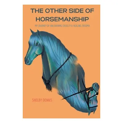 "The Other Side Of Horsemanship: My Journey of Unlearning Cruelty & Healing Trauma" - "" ("Denni