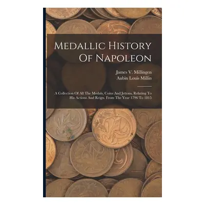 "Medallic History Of Napoleon: A Collection Of All The Medals, Coins And Jettons, Relating To Hi