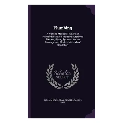 "Plumbing: A Working Manual of American Plumbing Practice, Including Approved Fixtures, Piping S