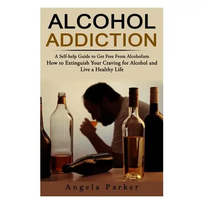 "Alcohol Addiction: A Self-help Guide to Get Free From Alcoholism