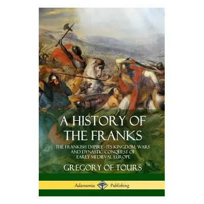 "A History of the Franks: The Frankish Empire - Its Kingdom, Wars and Dynastic Conquest of Early