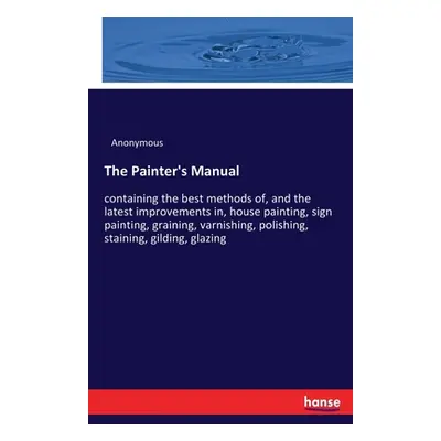 "The Painter's Manual: containing the best methods of, and the latest improvements in, house pai