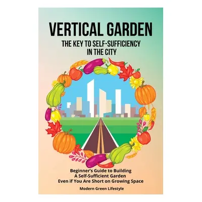 "Vertical Garden The Key to Self-Sufficiency in the City: Beginner's Guide to Building a Self-Su