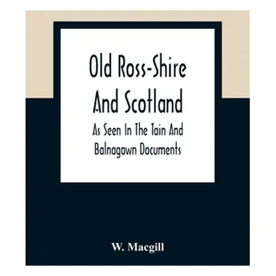 "Old Ross-Shire And Scotland, As Seen In The Tain And Balnagown Documents" - "" ("Macgill W.")