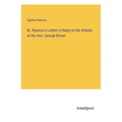 "Dr. Ryerson's Letters in Reply to the Attacks of the Hon. George Brown" - "" ("Ryerson Egerton"