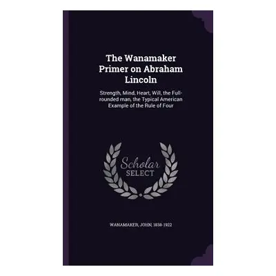 "The Wanamaker Primer on Abraham Lincoln: Strength, Mind, Heart, Will, the Full-rounded man, the