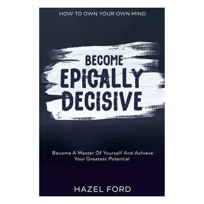 How To Own Your Own Mind: Become Epically Decisive - Become A Master Of Yourself And Achieve You