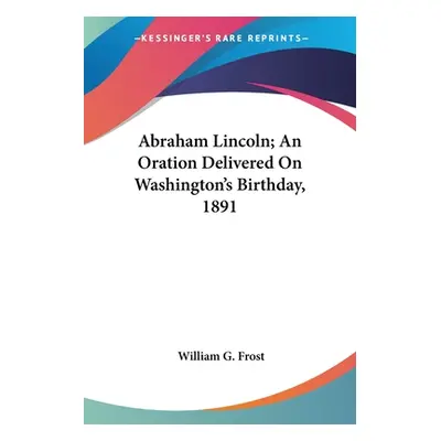 "Abraham Lincoln; An Oration Delivered On Washington's Birthday, 1891" - "" ("Frost William G.")