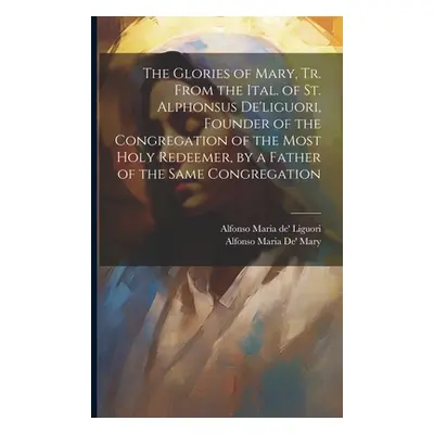 "The Glories of Mary, Tr. From the Ital. of St. Alphonsus De'liguori, Founder of the Congregatio