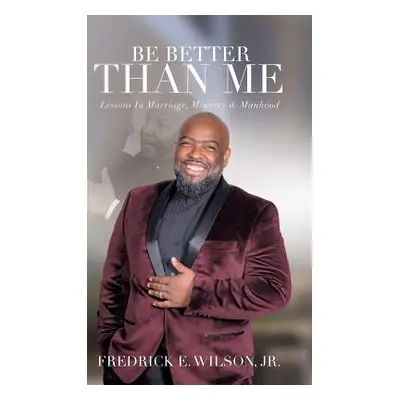 "Be Better Than Me: Lessons in Marriage, Ministry & Manhood" - "" ("Wilson Fredrick E. Jr.")