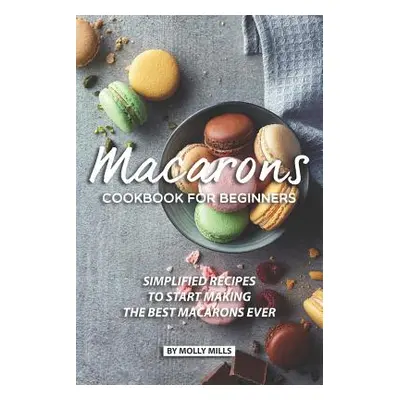 "Macarons Cookbook for Beginners: Simplified Recipes to Start Making the Best Macarons Ever" - "