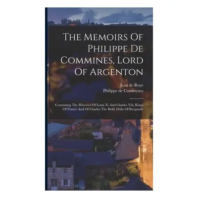 "The Memoirs Of Philippe De Commines, Lord Of Argenton: Containing The Histories Of Louis Xi And