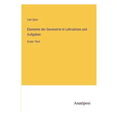 "Elemente der Geometrie in Lehrstzen und Aufgaben: Erster Theil" - "" ("Spitz Carl")